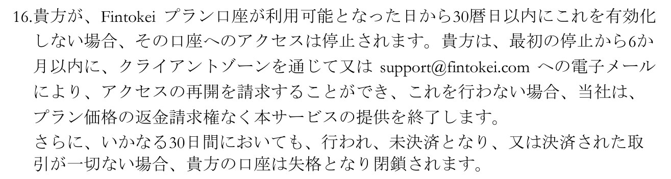 Fintokei 一般取引条件(日本語訳)の第6条にある規定。プラン口座が利用可能となった日から30暦日以内に有効化しない場合はアクセスが停止され、最初の停止から6か月以内にクライアントゾーンかメールで再開を請求でき、請求しない場合は返金請求権なくサービスの提供が終了する。さらに、いかなる30日間においても取引が一切ない場合、口座は失格となり閉鎖されると書かれている