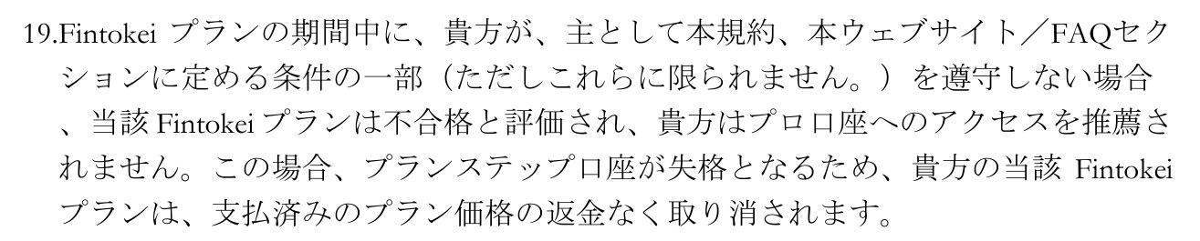 Fintokei 一般取引条件(日本語訳)の第6条にある規定。プランの期間中に条件の一部を遵守しない場合、当該プランは不合格と評価され、プランステップ口座が失格となるため、支払済みのプラン価格の返金なく取り消されると書かれている