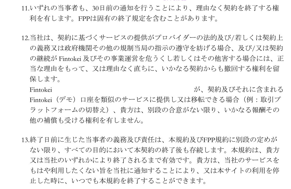 Fintokei一般取引条件 第22条11項から13項。いずれの当事者も、30日前の通知を行うことにより、理由なく契約を終了する権利を有する。利用者は、サービスをもはや利用したくない旨を通知するか、サイトの利用を停止した時に、いつでも規約を終了できる