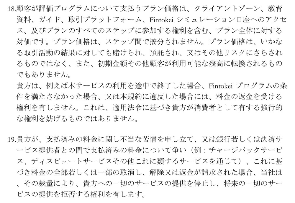 Fintokei一般取引条件（バージョン16）第2条18項と19項。プラン価格はすべてのステップに参加する権利を含むプラン全体の対価で、ステップ間で按分されない。サービスの利用を途中で終了した場合、条件を満たさなかった場合、規約に違反した場合には、料金の返金を受ける権利を有しない。支払済みの料金についてチャージバックなどで争い、取消しや返金が請求された場合、当社は一切のサービスの提供を停止し、将来の一切のサービスの提供を拒否する権利を有する
