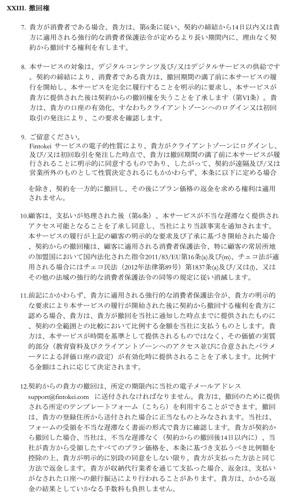 Fintokei一般取引条件（バージョン16）第23条「撤回権」7項から12項。消費者は契約の締結から14日以内に理由なく撤回できる。クライアントゾーンへのログインか初回取引で口座を有効化すると撤回権を失う。法令で撤回が認められる場合は提供済みの分に比例する額を支払う。撤回は期限内にsupport@fintokei.comへ電子メールで送り、所定のフォームを利用できる。撤回後14日以内に支払った方法と同じ方法で返金し、収納代行業者を通じた支払いは銀行振込で返金することがあり、手数料は負担しない
