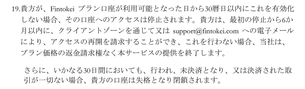 Fintokei一般取引条件（バージョン16）第6条19項。プラン口座が利用可能となった日から30暦日以内に有効化しない場合、口座へのアクセスは停止される。最初の停止から6か月以内に、クライアントゾーンかsupport@fintokei.comへのメールで再開を請求でき、行わない場合は返金請求権なくサービスの提供を終了する。いかなる30日間にも取引が一切ない場合、口座は失格となり閉鎖される