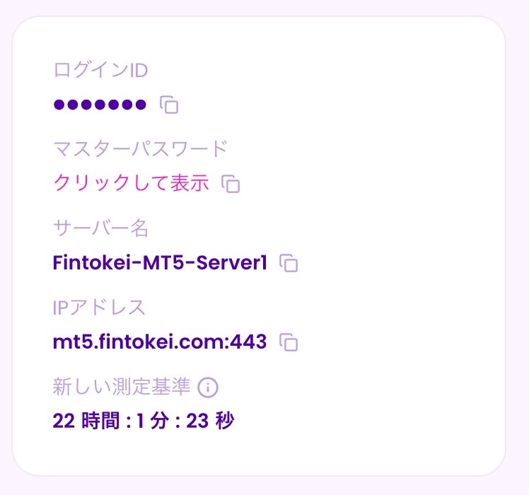 MyFintokeiの口座詳細の下にあるログイン情報。ログインID（伏せています）、マスターパスワードは「クリックして表示」、サーバー名はFintokei-MT5-Server1、IPアドレスはmt5.fintokei.com:443。それぞれの横にコピーのボタンがある