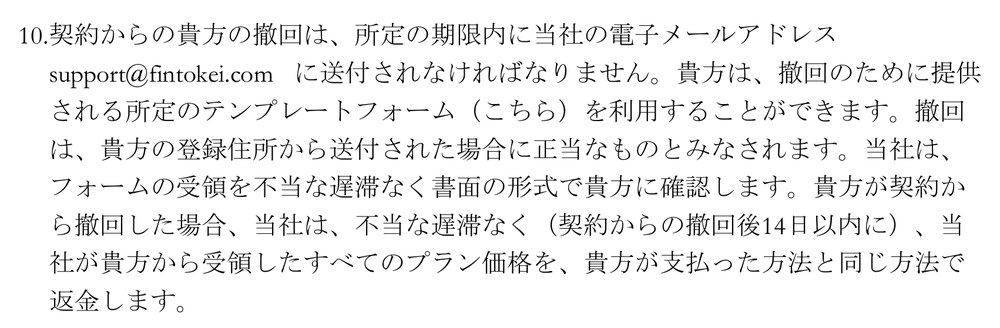 Fintokei一般取引条件 第23条10項。契約からの撤回は所定の期限内にsupport@fintokei.comへ送付する、所定のテンプレートフォームを利用できる、撤回した場合は契約からの撤回後14日以内に、受領したすべてのプラン価格を支払った方法と同じ方法で返金すると書かれている
