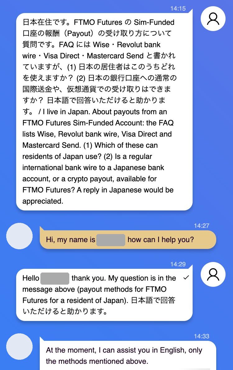 FTMOのライブチャットの画面。日本に住む人がFTMO Futuresの報酬を受け取る方法として、FAQにあるWise・Revolut bank wire・Visa Direct・Mastercard Sendのほかに、日本の銀行口座への通常の国際送金や仮想通貨が使えるかを尋ねた質問に対し、担当者が「At the moment, I can assist you in English, only the methods mentioned above.」と答えている。担当者の名前と写真は伏せてある