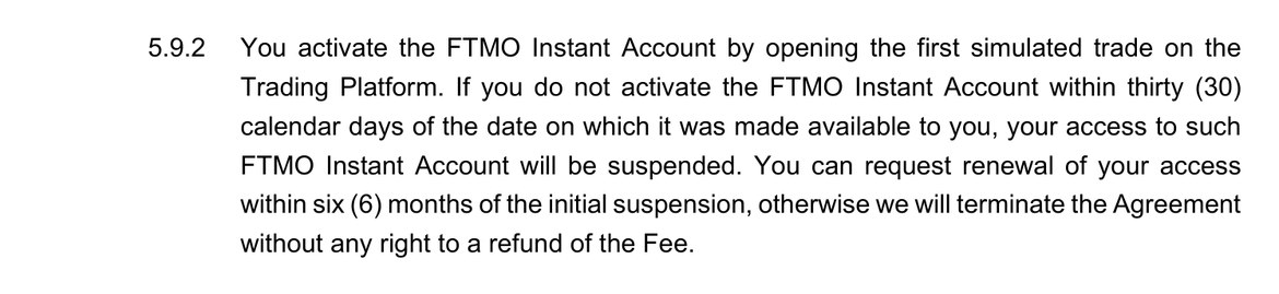 FTMO Challenge Terms and Conditionsの5.9.2。FTMO Instant Accountは最初の取引を開くと有効になる。利用できるようになった日から30暦日以内に有効にしないと、アクセスが停止される。停止から6か月以内に再開を請求しないと、料金の返金なしで契約が終了する、と書かれている