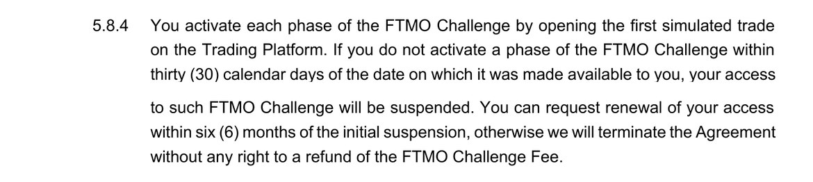 FTMO Challengeの規約の第5条8項4号。FTMO Challengeの各段階は、最初の取引を開くことで有効になる。利用できるようになった日から30暦日以内に有効にしないと、アクセスが停止される。停止から6か月以内であれば再開を請求でき、過ぎると料金の返金なしで契約が終了する、と書かれている