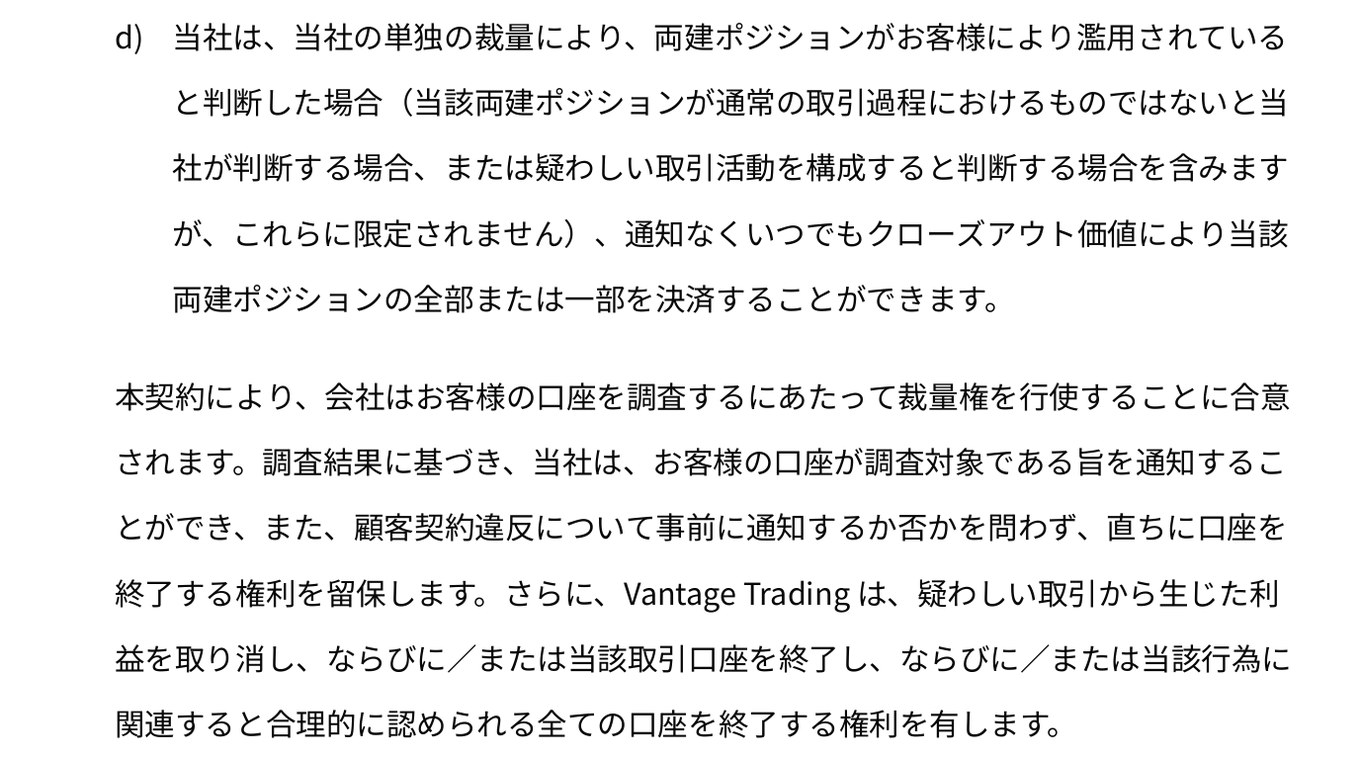 Vantage Tradingの顧客契約34〜35ページ「3.7 両建ポジション」のd)。両建ポジションが濫用されていると判断した場合、通知なくいつでも全部または一部を決済できる。調査結果に基づき、直ちに口座を終了する権利、疑わしい取引から生じた利益を取り消す権利、当該行為に関連すると合理的に認められる全ての口座を終了する権利を有する