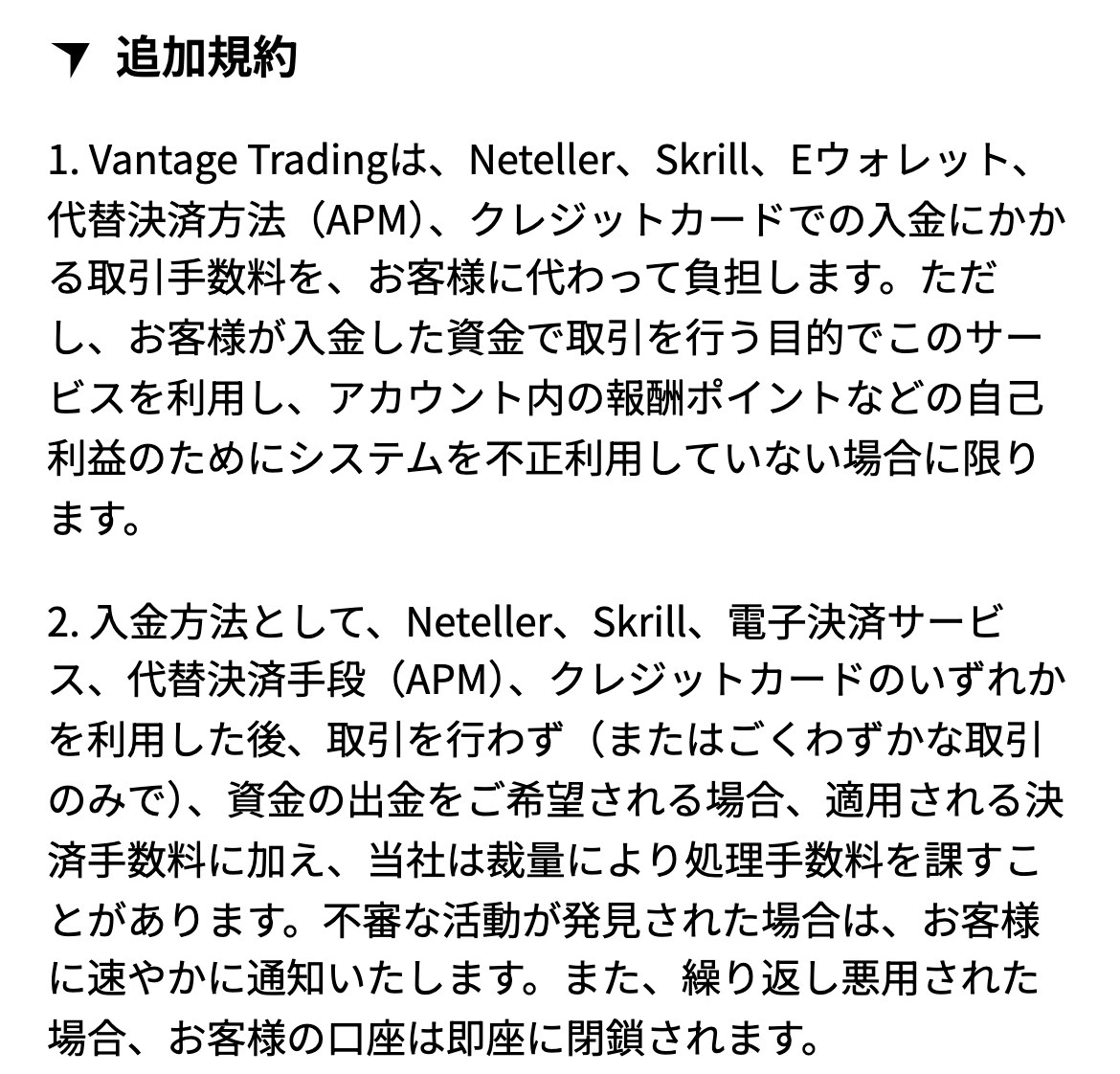 Vantage Tradingの入出金規約「追加規約」。2.Neteller、Skrill、電子決済サービス、代替決済手段、クレジットカードで入金したあと、取引を行わず（またはごくわずかな取引のみで）出金を希望する場合、適用される決済手数料に加え、当社は裁量により処理手数料を課すことがあります。繰り返し悪用された場合、お客様の口座は即座に閉鎖されます