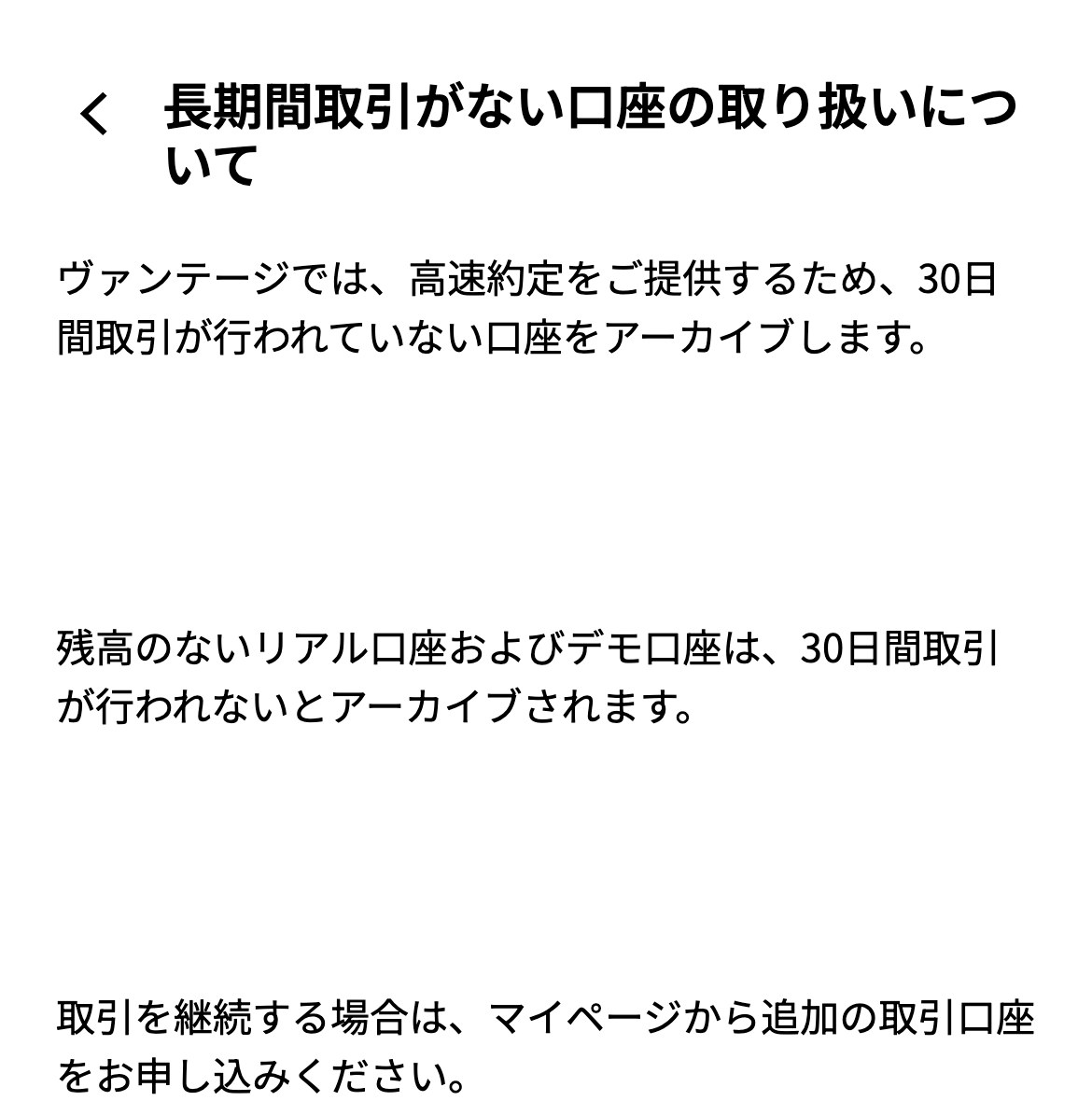 Vantage Tradingヘルプセンター「長期間取引がない口座の取り扱いについて」。ヴァンテージでは、高速約定をご提供するため、30日間取引が行われていない口座をアーカイブします。残高のないリアル口座およびデモ口座は、30日間取引が行われないとアーカイブされます。取引を継続する場合は、マイページから追加の取引口座をお申し込みください