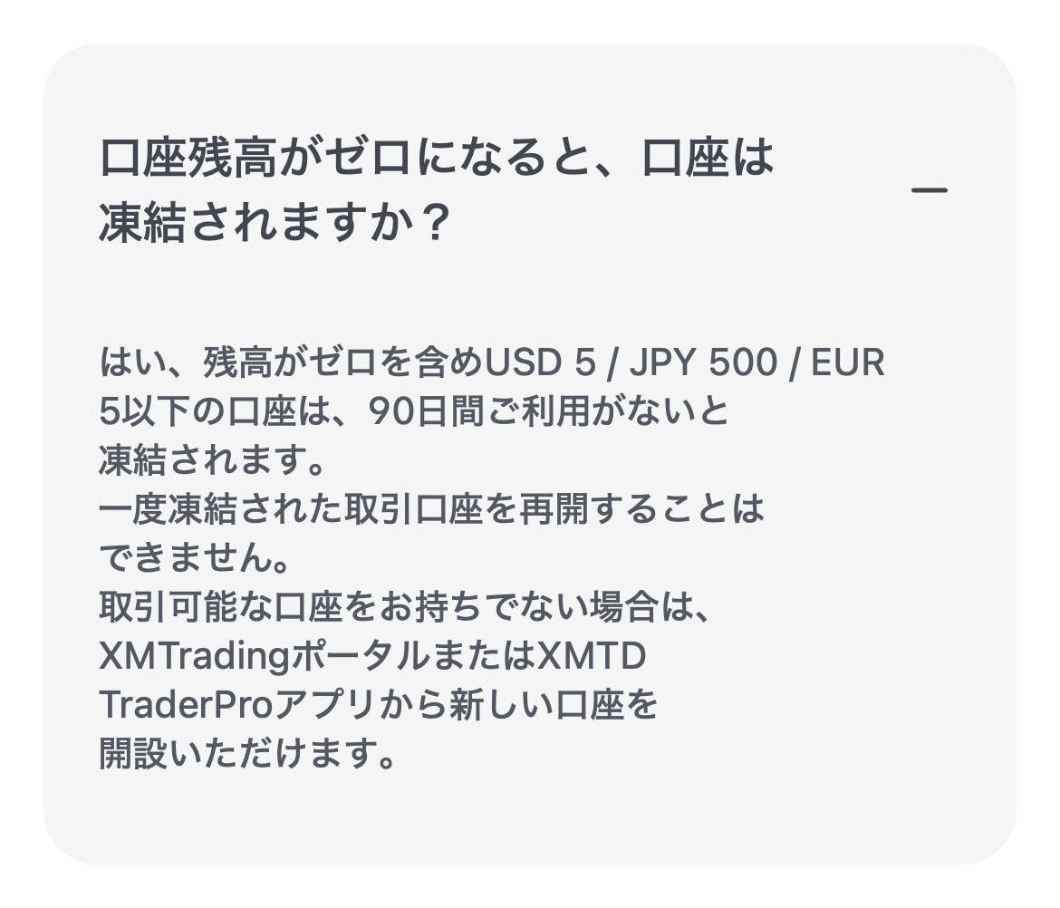 XMTrading公式ヘルプセンターの回答。残高がゼロを含めUSD 5 / JPY 500 / EUR 5以下の口座は90日間利用がないと凍結され、再開できないと書かれている