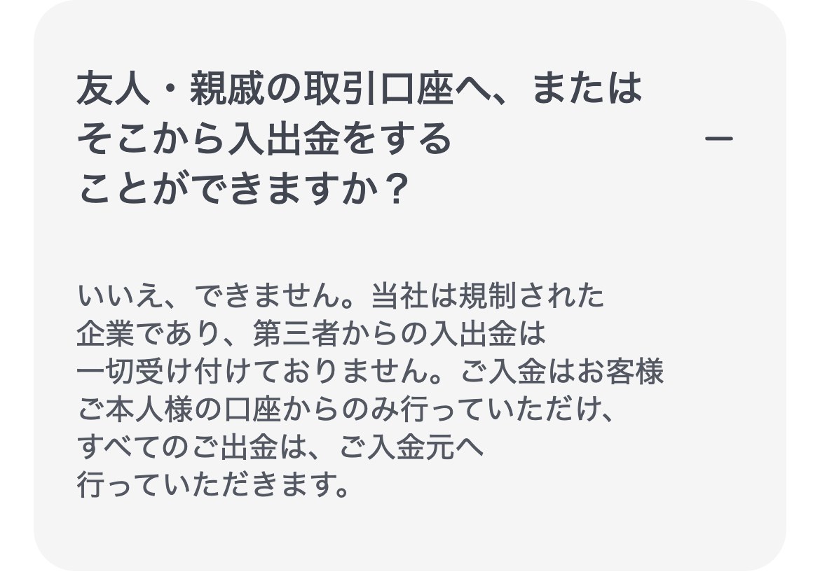 XMTrading公式ヘルプセンター(スマホ表示)。友人・親戚の取引口座へ、またはそこから入出金をすることができますか?という質問に、できません、当社は規制された企業であり第三者からの入出金は一切受け付けていない、入金は本人の口座からのみ、すべての出金は入金元へ行う、と回答している