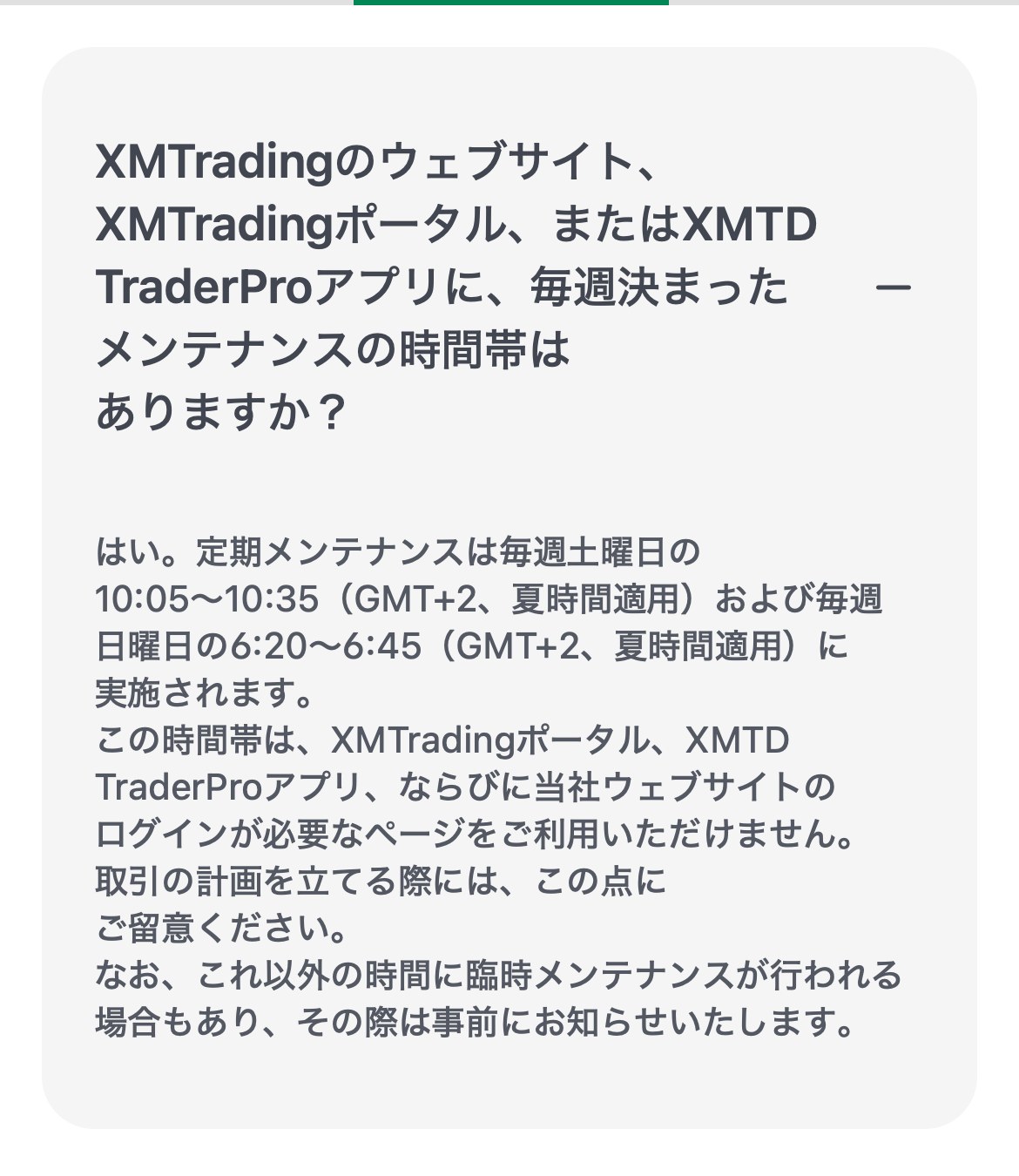XM公式ヘルプセンターの定期メンテナンスについての回答。毎週土曜日の10:05から10:35および毎週日曜日の6:20から6:45（GMT+2、夏時間適用）に実施され、XMTradingポータル、XMTD TraderProアプリ、ログインが必要なページを利用できないと書かれている