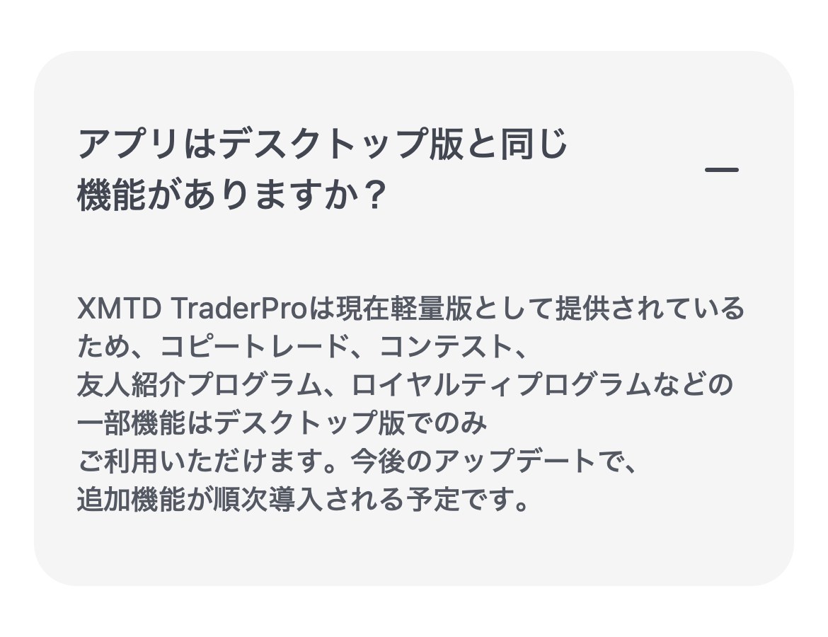 XM公式サイトのFAQ「アプリはデスクトップ版と同じ機能がありますか？」。XMTD TraderProは現在軽量版として提供されているため、コピートレード、コンテスト、友人紹介プログラム、ロイヤルティプログラムなどの一部機能はデスクトップ版でのみ利用できると書かれている